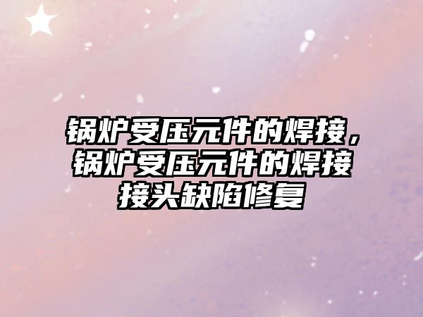 鍋爐受壓元件的焊接，鍋爐受壓元件的焊接接頭缺陷修復(fù)