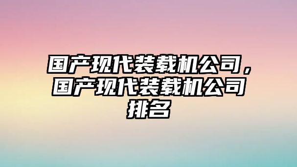 國產(chǎn)現(xiàn)代裝載機公司，國產(chǎn)現(xiàn)代裝載機公司排名