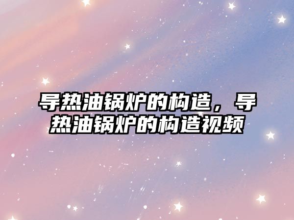 導熱油鍋爐的構(gòu)造，導熱油鍋爐的構(gòu)造視頻