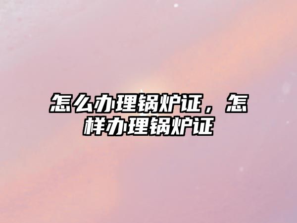 怎么辦理鍋爐證，怎樣辦理鍋爐證