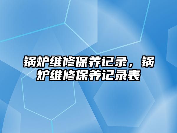 鍋爐維修保養(yǎng)記錄，鍋爐維修保養(yǎng)記錄表