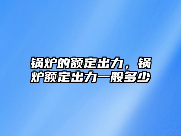 鍋爐的額定出力，鍋爐額定出力一般多少