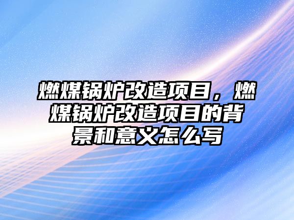 燃煤鍋爐改造項目，燃煤鍋爐改造項目的背景和意義怎么寫