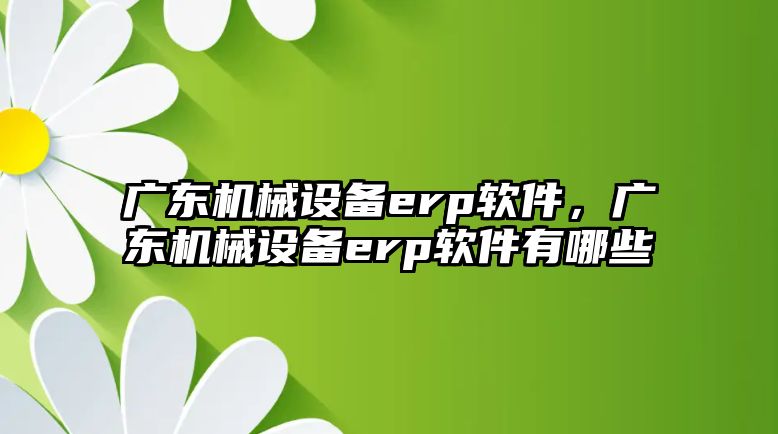 廣東機械設備erp軟件，廣東機械設備erp軟件有哪些