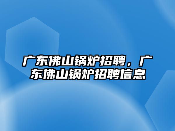 廣東佛山鍋爐招聘，廣東佛山鍋爐招聘信息