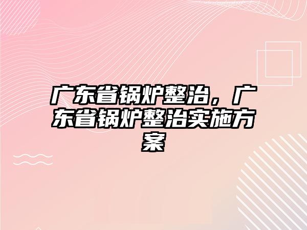 廣東省鍋爐整治，廣東省鍋爐整治實施方案