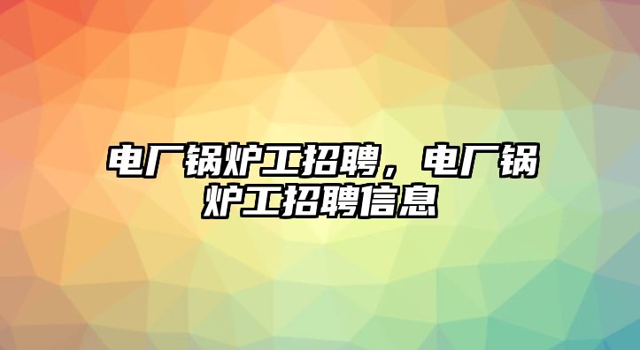 電廠鍋爐工招聘，電廠鍋爐工招聘信息