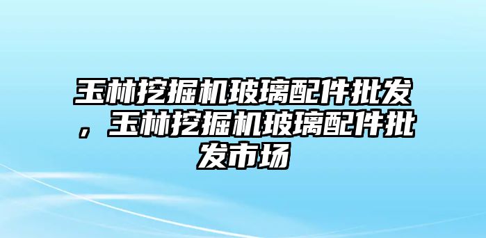 玉林挖掘機(jī)玻璃配件批發(fā)，玉林挖掘機(jī)玻璃配件批發(fā)市場