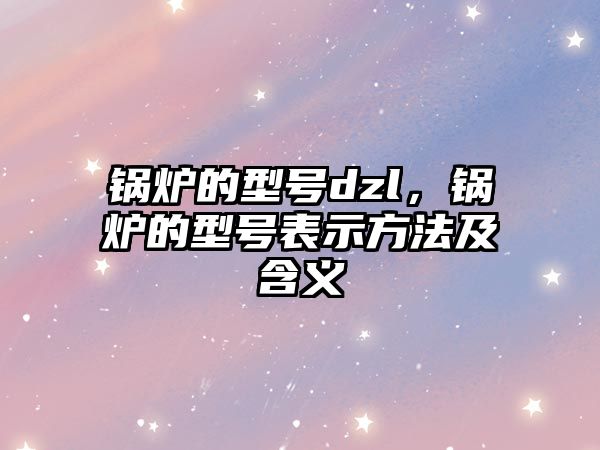 鍋爐的型號dzl，鍋爐的型號表示方法及含義