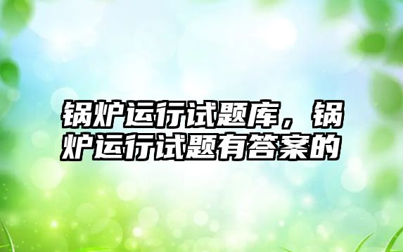 鍋爐運行試題庫，鍋爐運行試題有答案的