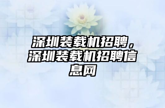 深圳裝載機(jī)招聘，深圳裝載機(jī)招聘信息網(wǎng)