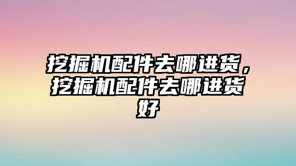 挖掘機配件去哪進貨，挖掘機配件去哪進貨好