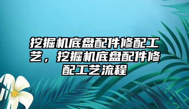 挖掘機(jī)底盤配件修配工藝，挖掘機(jī)底盤配件修配工藝流程