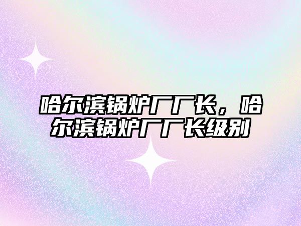 哈爾濱鍋爐廠廠長，哈爾濱鍋爐廠廠長級別