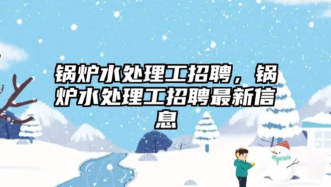 鍋爐水處理工招聘，鍋爐水處理工招聘最新信息