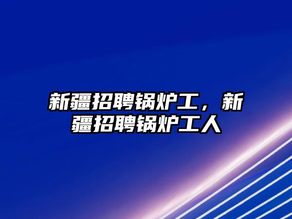 新疆招聘鍋爐工，新疆招聘鍋爐工人