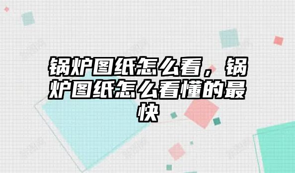 鍋爐圖紙怎么看，鍋爐圖紙怎么看懂的最快