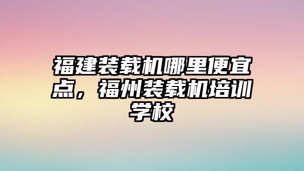 福建裝載機哪里便宜點，福州裝載機培訓學校