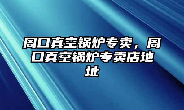 周口真空鍋爐專賣，周口真空鍋爐專賣店地址