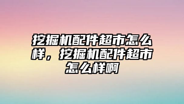 挖掘機(jī)配件超市怎么樣，挖掘機(jī)配件超市怎么樣啊