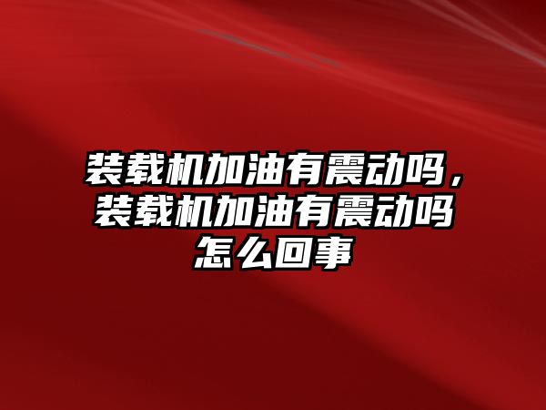 裝載機加油有震動嗎，裝載機加油有震動嗎怎么回事