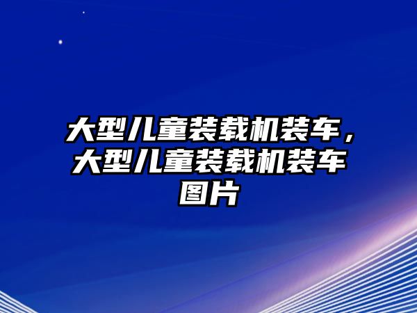 大型兒童裝載機裝車，大型兒童裝載機裝車圖片