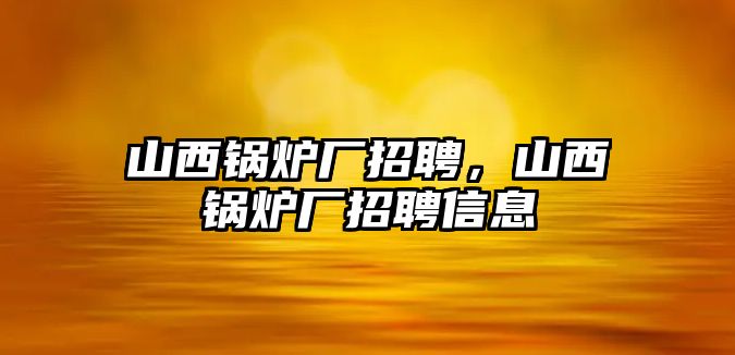 山西鍋爐廠招聘，山西鍋爐廠招聘信息