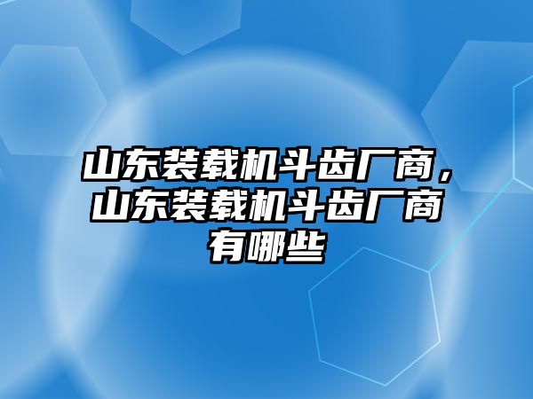 山東裝載機斗齒廠商，山東裝載機斗齒廠商有哪些