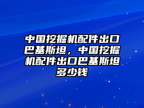 中國挖掘機配件出口巴基斯坦，中國挖掘機配件出口巴基斯坦多少錢