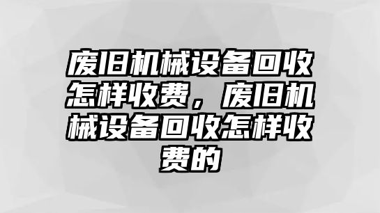 廢舊機(jī)械設(shè)備回收怎樣收費(fèi)，廢舊機(jī)械設(shè)備回收怎樣收費(fèi)的