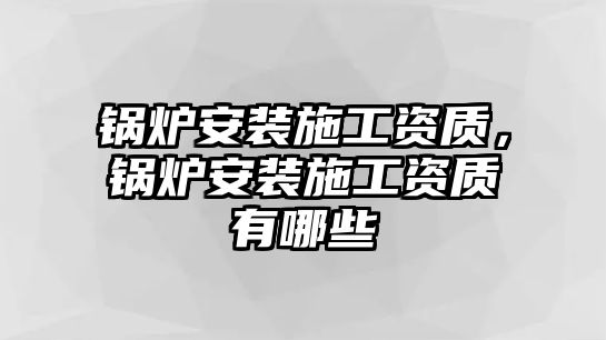 鍋爐安裝施工資質(zhì)，鍋爐安裝施工資質(zhì)有哪些