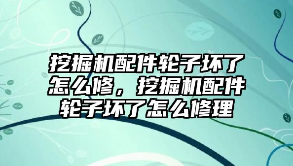 挖掘機配件輪子壞了怎么修，挖掘機配件輪子壞了怎么修理