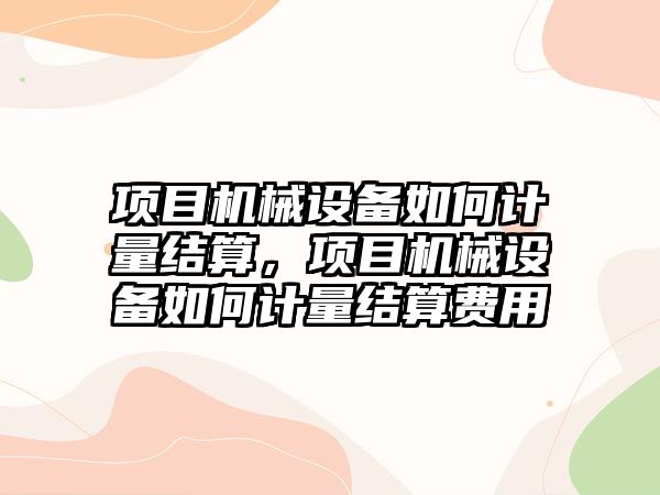 項目機械設(shè)備如何計量結(jié)算，項目機械設(shè)備如何計量結(jié)算費用