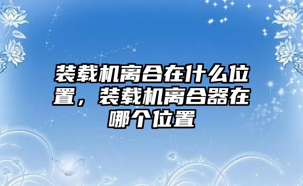 裝載機離合在什么位置，裝載機離合器在哪個位置