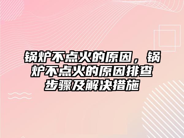 鍋爐不點火的原因，鍋爐不點火的原因排查步驟及解決措施