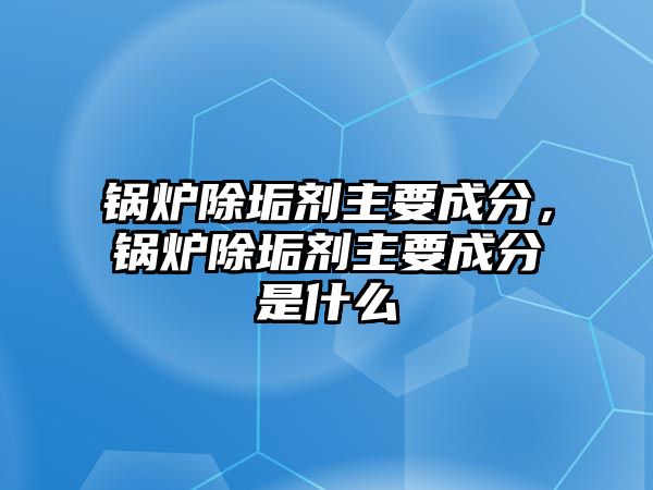 鍋爐除垢劑主要成分，鍋爐除垢劑主要成分是什么