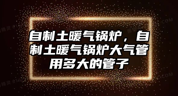 自制土暖氣鍋爐，自制土暖氣鍋爐大氣管用多大的管子