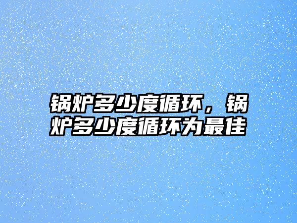 鍋爐多少度循環(huán)，鍋爐多少度循環(huán)為最佳