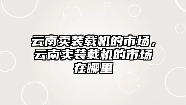 云南賣裝載機(jī)的市場(chǎng)，云南賣裝載機(jī)的市場(chǎng)在哪里