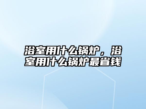 浴室用什么鍋爐，浴室用什么鍋爐最省錢