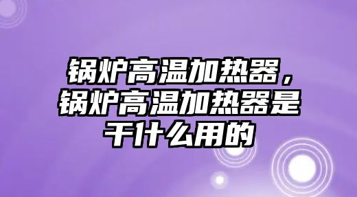 鍋爐高溫加熱器，鍋爐高溫加熱器是干什么用的