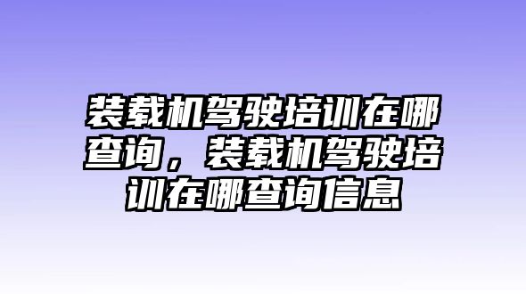 裝載機駕駛培訓在哪查詢，裝載機駕駛培訓在哪查詢信息