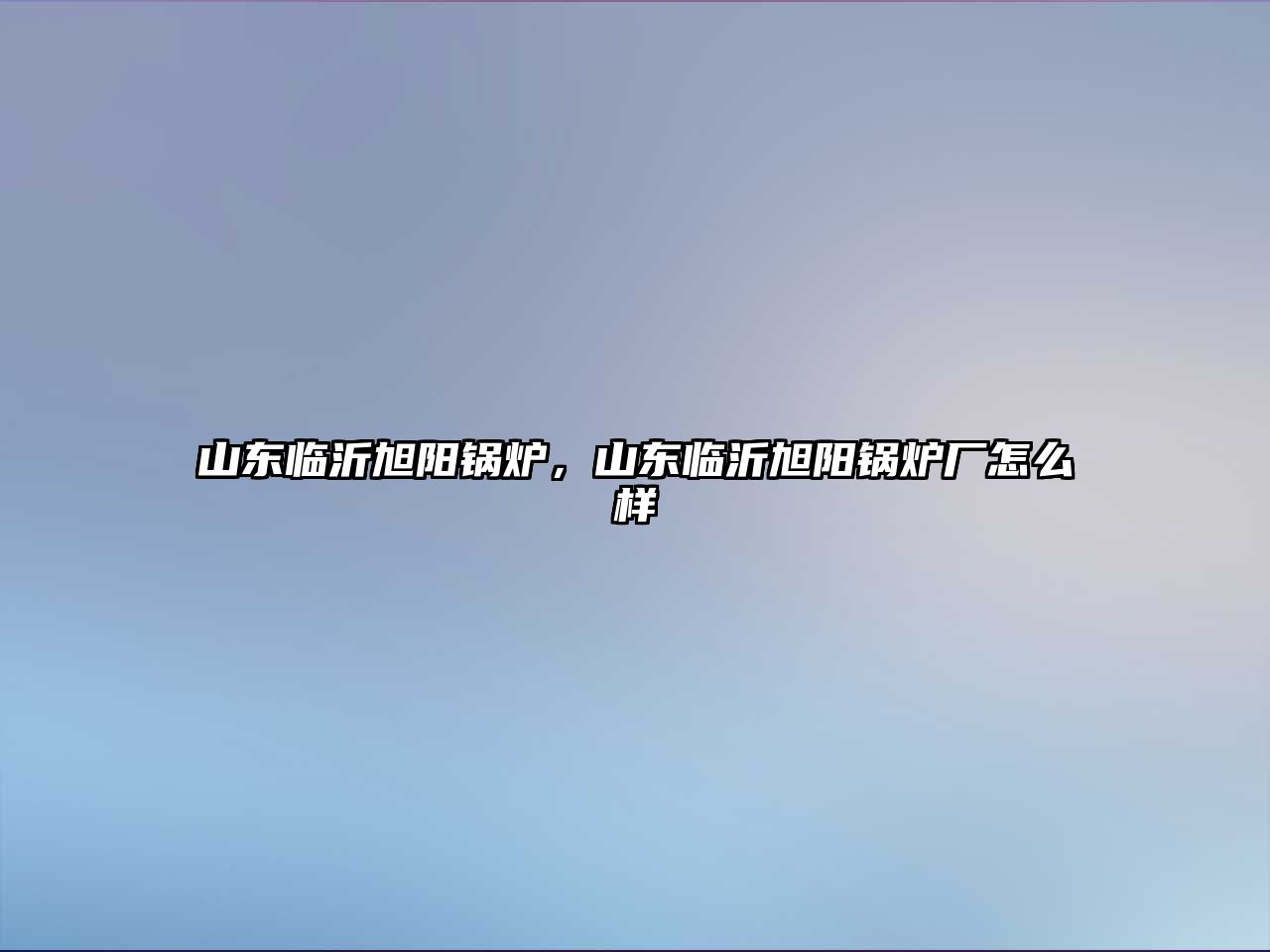 山東臨沂旭陽(yáng)鍋爐，山東臨沂旭陽(yáng)鍋爐廠怎么樣