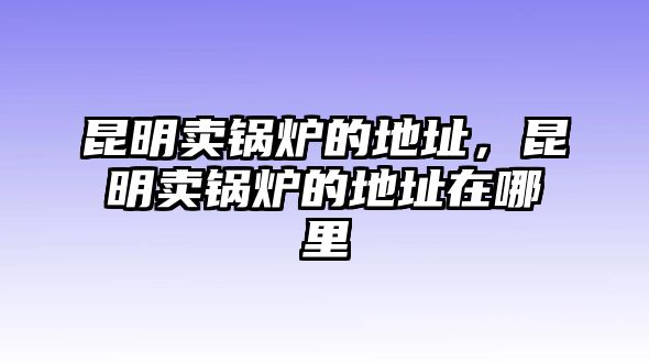 昆明賣鍋爐的地址，昆明賣鍋爐的地址在哪里