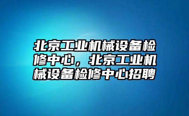 北京工業(yè)機(jī)械設(shè)備檢修中心，北京工業(yè)機(jī)械設(shè)備檢修中心招聘