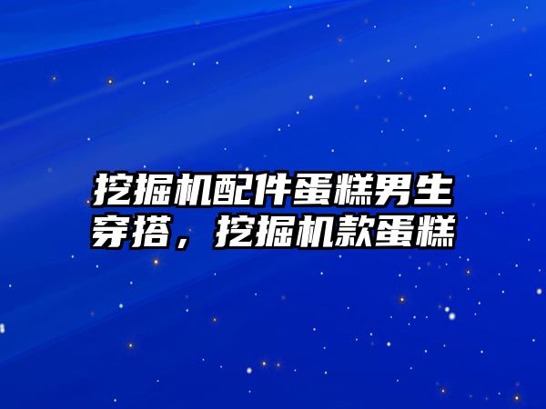 挖掘機配件蛋糕男生穿搭，挖掘機款蛋糕