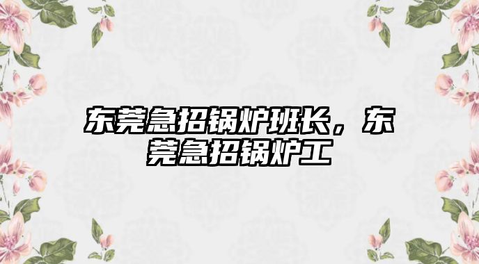 東莞急招鍋爐班長，東莞急招鍋爐工