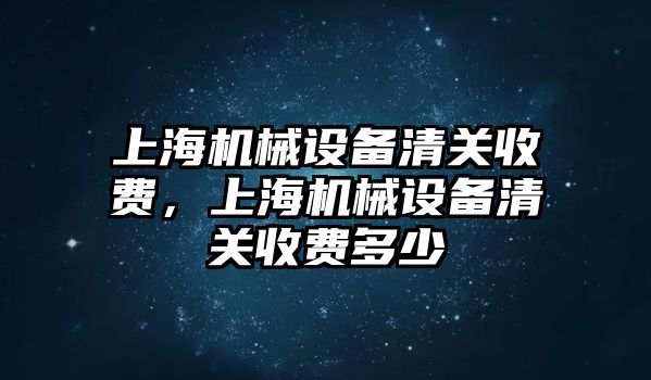 上海機(jī)械設(shè)備清關(guān)收費(fèi)，上海機(jī)械設(shè)備清關(guān)收費(fèi)多少