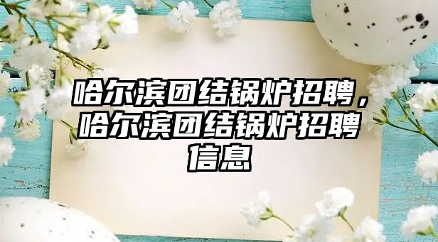 哈爾濱團結(jié)鍋爐招聘，哈爾濱團結(jié)鍋爐招聘信息