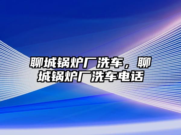 聊城鍋爐廠洗車，聊城鍋爐廠洗車電話